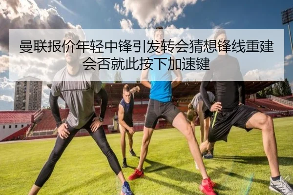 曼联报价年轻中锋引发转会猜想锋线重建会否就此按下加速键